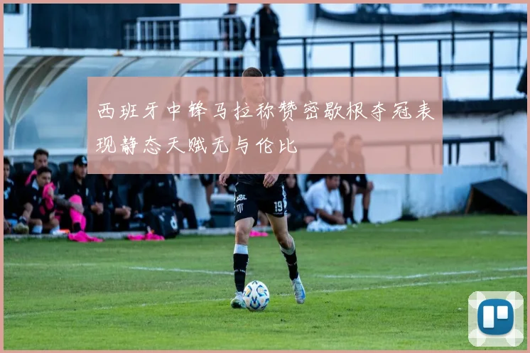 西班牙中锋马拉称赞密歇根夺冠表现静态天赋无与伦比