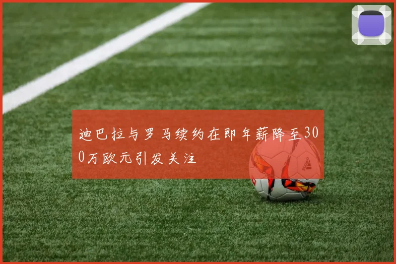 迪巴拉与罗马续约在即年薪降至300万欧元引发关注