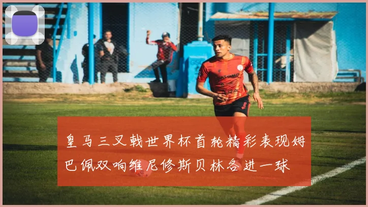 皇马三叉戟世界杯首轮精彩表现姆巴佩双响维尼修斯贝林各进一球