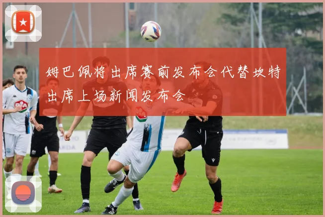 姆巴佩将出席赛前发布会代替坎特出席上场新闻发布会